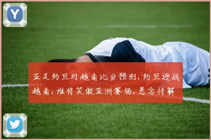 亚足约旦对越南比分预测,约旦迎战越南,谁将笑傲亚洲赛场,悬念待解,一触即发,拭目以待
