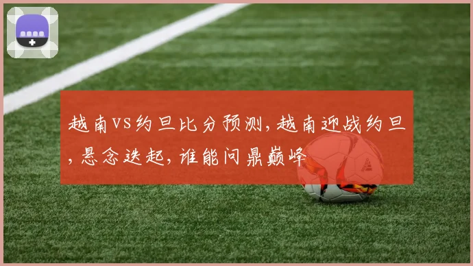 越南vs约旦比分预测,越南迎战约旦,悬念迭起,谁能问鼎巅峰