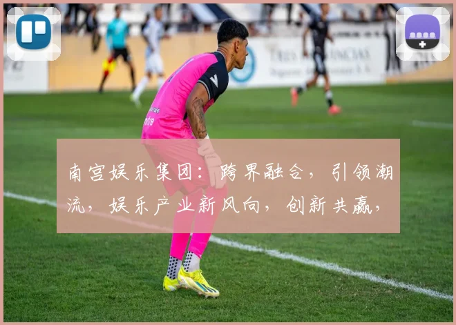南宫娱乐集团：跨界融合，引领潮流，娱乐产业新风向，创新共赢，三大亮点聚焦瞩目