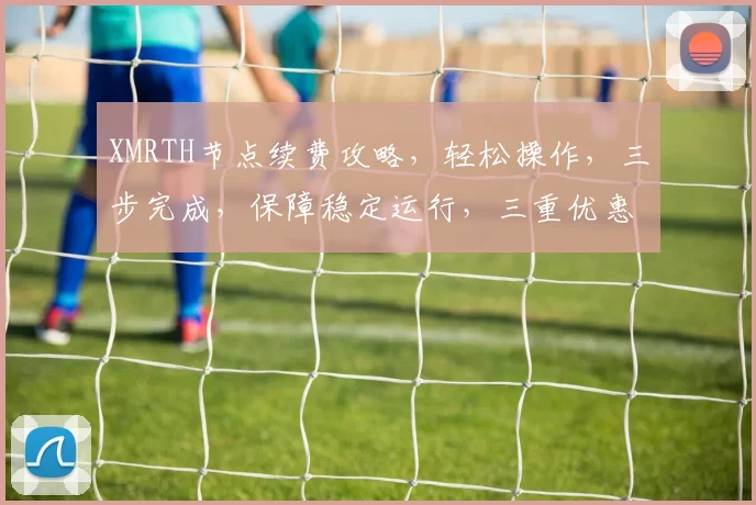 XMRTH节点续费攻略，轻松操作，三步完成，保障稳定运行，三重优惠等你来