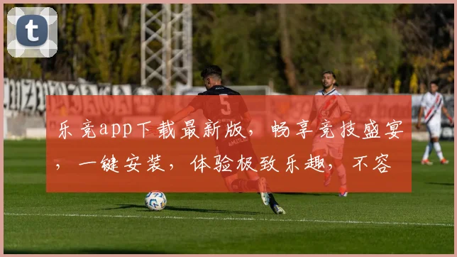 乐竞app下载最新版，畅享竞技盛宴，一键安装，体验极致乐趣，不容错过